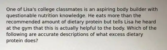 One of Lisa's college classmates is an aspiring body builder with questionable nutrition knowledge. He eats more than the recommended amount of dietary protein but tells Lisa he heard at the gym that this is actually helpful to the body. Which of the following are accurate descriptions of what excess dietary protein does?