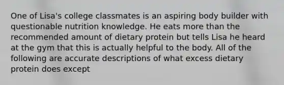 One of Lisa's college classmates is an aspiring body builder with questionable nutrition knowledge. He eats more than the recommended amount of dietary protein but tells Lisa he heard at the gym that this is actually helpful to the body. All of the following are accurate descriptions of what excess dietary protein does except