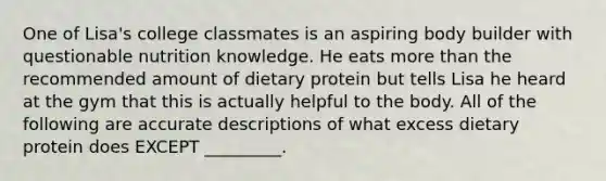 One of Lisa's college classmates is an aspiring body builder with questionable nutrition knowledge. He eats more than the recommended amount of dietary protein but tells Lisa he heard at the gym that this is actually helpful to the body. All of the following are accurate descriptions of what excess dietary protein does EXCEPT _________.