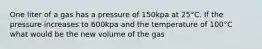 One liter of a gas has a pressure of 150kpa at 25°C. If the pressure increases to 600kpa and the temperature of 100°C what would be the new volume of the gas