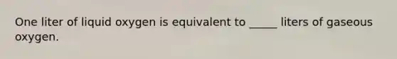 One liter of liquid oxygen is equivalent to _____ liters of gaseous oxygen.