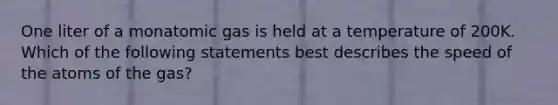 One liter of a monatomic gas is held at a temperature of 200K. Which of the following statements best describes the speed of the atoms of the gas?