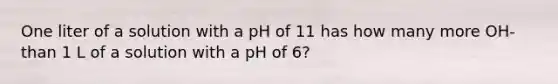 One liter of a solution with a pH of 11 has how many more OH- than 1 L of a solution with a pH of 6?