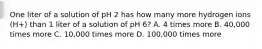 One liter of a solution of pH 2 has how many more hydrogen ions (H+) than 1 liter of a solution of pH 6? A. 4 times more B. 40,000 times more C. 10,000 times more D. 100,000 times more