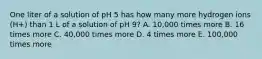 One liter of a solution of pH 5 has how many more hydrogen ions (H+) than 1 L of a solution of pH 9? A. 10,000 times more B. 16 times more C. 40,000 times more D. 4 times more E. 100,000 times more