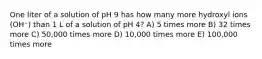 One liter of a solution of pH 9 has how many more hydroxyl ions (OH⁻) than 1 L of a solution of pH 4? A) 5 times more B) 32 times more C) 50,000 times more D) 10,000 times more E) 100,000 times more