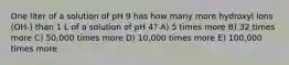 One liter of a solution of pH 9 has how many more hydroxyl ions (OH-) than 1 L of a solution of pH 4? A) 5 times more B) 32 times more C) 50,000 times more D) 10,000 times more E) 100,000 times more