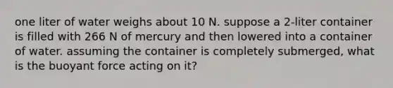 one liter of water weighs about 10 N. suppose a 2-liter container is filled with 266 N of mercury and then lowered into a container of water. assuming the container is completely submerged, what is the buoyant force acting on it?