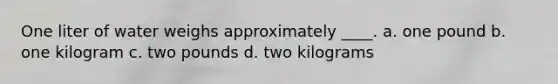 One liter of water weighs approximately ____. a. one pound b. one kilogram c. two pounds d. two kilograms