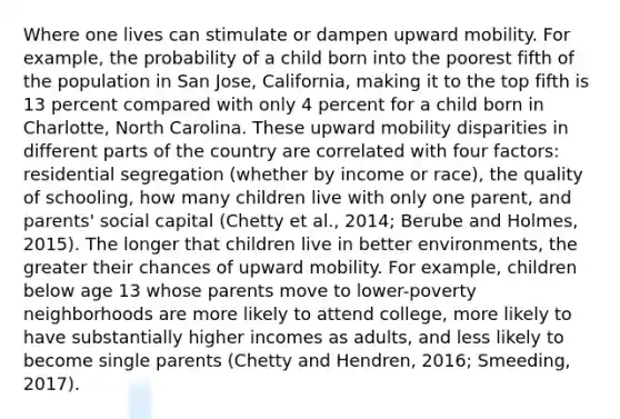 Where one lives can stimulate or dampen upward mobility. For example, the probability of a child born into the poorest fifth of the population in San Jose, California, making it to the top fifth is 13 percent compared with only 4 percent for a child born in Charlotte, North Carolina. These upward mobility disparities in different parts of the country are correlated with four factors: residential segregation (whether by income or race), the quality of schooling, how many children live with only one parent, and parents' social capital (Chetty et al., 2014; Berube and Holmes, 2015). The longer that children live in better environments, the greater their chances of upward mobility. For example, children below age 13 whose parents move to lower-poverty neighborhoods are more likely to attend college, more likely to have substantially higher incomes as adults, and less likely to become single parents (Chetty and Hendren, 2016; Smeeding, 2017).