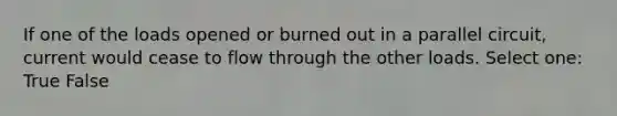 If one of the loads opened or burned out in a parallel circuit, current would cease to flow through the other loads. Select one: True False