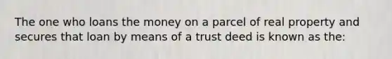 The one who loans the money on a parcel of real property and secures that loan by means of a trust deed is known as the: