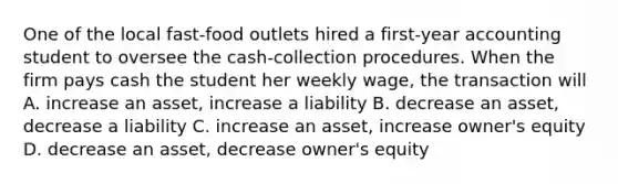 One of the local fast-food outlets hired a first-year accounting student to oversee the cash-collection procedures. When the firm pays cash the student her weekly wage, the transaction will A. increase an asset, increase a liability B. decrease an asset, decrease a liability C. increase an asset, increase owner's equity D. decrease an asset, decrease owner's equity