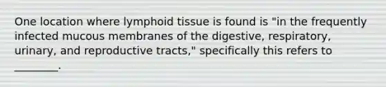 One location where lymphoid tissue is found is "in the frequently infected mucous membranes of the digestive, respiratory, urinary, and reproductive tracts," specifically this refers to ________.