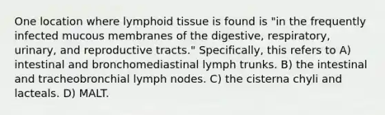 One location where lymphoid tissue is found is "in the frequently infected mucous membranes of the digestive, respiratory, urinary, and reproductive tracts." Specifically, this refers to A) intestinal and bronchomediastinal lymph trunks. B) the intestinal and tracheobronchial lymph nodes. C) the cisterna chyli and lacteals. D) MALT.