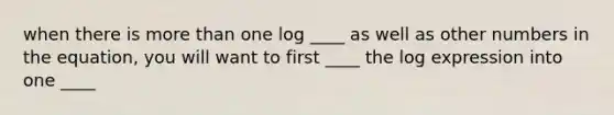 when there is more than one log ____ as well as other numbers in the equation, you will want to first ____ the log expression into one ____