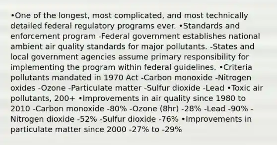 •One of the longest, most complicated, and most technically detailed federal regulatory programs ever. •Standards and enforcement program -Federal government establishes national ambient air quality standards for major pollutants. -States and local government agencies assume primary responsibility for implementing the program within federal guidelines. •Criteria pollutants mandated in 1970 Act -Carbon monoxide -Nitrogen oxides -Ozone -Particulate matter -Sulfur dioxide -Lead •Toxic air pollutants, 200+ •Improvements in air quality since 1980 to 2010 -Carbon monoxide -80% -Ozone (8hr) -28% -Lead -90% -Nitrogen dioxide -52% -Sulfur dioxide -76% •Improvements in particulate matter since 2000 -27% to -29%