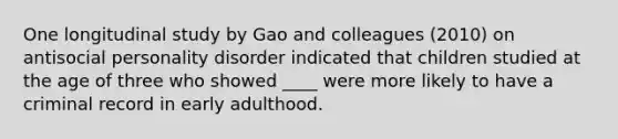 One longitudinal study by Gao and colleagues (2010) on antisocial personality disorder indicated that children studied at the age of three who showed ____ were more likely to have a criminal record in early adulthood. ​