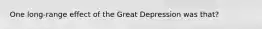 One long-range effect of the Great Depression was that?