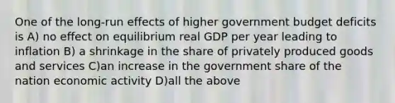 One of the long-run effects of higher government budget deficits is A) no effect on equilibrium real GDP per year leading to inflation B) a shrinkage in the share of privately produced goods and services C)an increase in the government share of the nation economic activity D)all the above