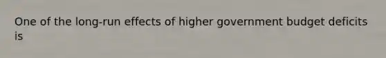 One of the​ long-run effects of higher government budget deficits is