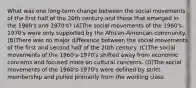 What was one long-term change between the social movements of the first half of the 20th century and those that emerged in the 1960's and 1970's? (A)The social movements of the 1960's-1970's were only supported by the African-American community. (B)There was no major difference between the social movements of the first and second half of the 20th century. (C)The social movements of the 1960's-1970's shifted away from economic concerns and focused more on cultural concerns. (D)The social movements of the 1960's-1970's were defined by strict membership and pulled primarily from the working class.