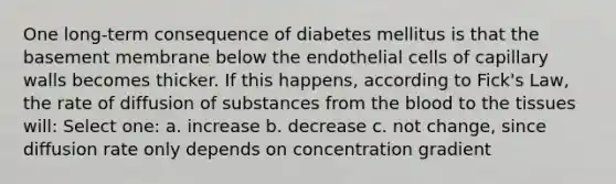 One long-term consequence of diabetes mellitus is that the basement membrane below the endothelial cells of capillary walls becomes thicker. If this happens, according to Fick's Law, the rate of diffusion of substances from the blood to the tissues will: Select one: a. increase b. decrease c. not change, since diffusion rate only depends on concentration gradient