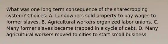 What was one long-term consequence of the sharecropping system? Choices: A. Landowners sold property to pay wages to former slaves. B. Agricultural workers organized labor unions. C. Many former slaves became trapped in a cycle of debt. D. Many agricultural workers moved to cities to start small business.