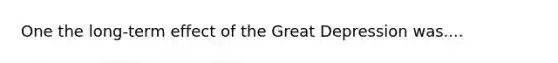 One the long-term effect of the Great Depression was....