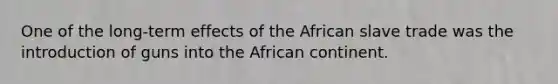 One of the long-term effects of the African slave trade was the introduction of guns into the African continent.