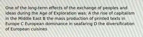 One of the long-term effects of the exchange of peoples and ideas during the Age of Exploration was: A the rise of capitalism in the Middle East B the mass production of printed texts in Europe C European dominance in seafaring D the diversification of European cuisines