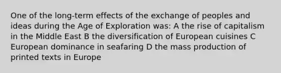 One of the long-term effects of the exchange of peoples and ideas during the Age of Exploration was: A the rise of capitalism in the Middle East B the diversification of European cuisines C European dominance in seafaring D the mass production of printed texts in Europe