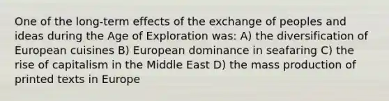 One of the long-term effects of the exchange of peoples and ideas during the Age of Exploration was: A) the diversification of European cuisines B) European dominance in seafaring C) the rise of capitalism in the Middle East D) the mass production of printed texts in Europe