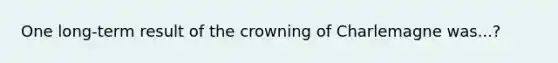 One long-term result of the crowning of Charlemagne was...?