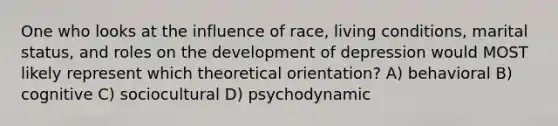 One who looks at the influence of race, living conditions, marital status, and roles on the development of depression would MOST likely represent which theoretical orientation? A) behavioral B) cognitive C) sociocultural D) psychodynamic