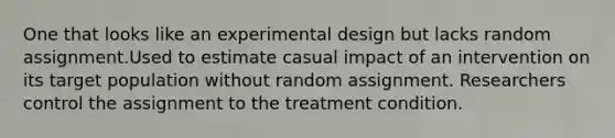 One that looks like an experimental design but lacks random assignment.Used to estimate casual impact of an intervention on its target population without random assignment. Researchers control the assignment to the treatment condition.