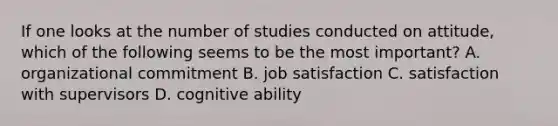 If one looks at the number of studies conducted on attitude, which of the following seems to be the most important? A. organizational commitment B. job satisfaction C. satisfaction with supervisors D. cognitive ability