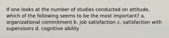 If one looks at the number of studies conducted on attitude, which of the following seems to be the most important? a. organizational commitment b. job satisfaction c. satisfaction with supervisors d. cognitive ability