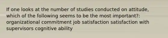 If one looks at the number of studies conducted on attitude, which of the following seems to be the most important?: organizational commitment job satisfaction satisfaction with supervisors cognitive ability