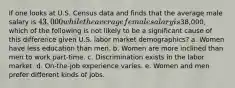 If one looks at U.S. Census data and finds that the average male salary is 43,000 while the average female salary is38,000, which of the following is not likely to be a significant cause of this difference given U.S. labor market demographics? a. Women have less education than men. b. Women are more inclined than men to work part-time. c. Discrimination exists in the labor market. d. On-the-job experience varies. e. Women and men prefer different kinds of jobs.