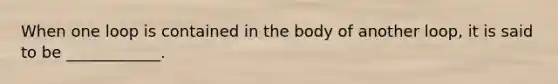 When one loop is contained in the body of another loop, it is said to be ____________.