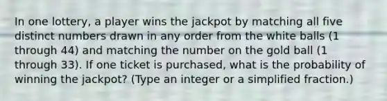 In one​ lottery, a player wins the jackpot by matching all five distinct numbers drawn in any order from the white balls​ (1 through 44​) and matching the number on the gold ball​ (1 through 33​). If one ticket is​ purchased, what is the probability of winning the​ jackpot? ​(Type an integer or a simplified​ fraction.)