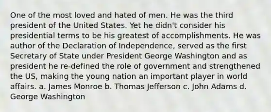 One of the most loved and hated of men. He was the third president of the United States. Yet he didn't consider his presidential terms to be his greatest of accomplishments. He was author of the Declaration of Independence, served as the first Secretary of State under President George Washington and as president he re-defined the role of government and strengthened the US, making the young nation an important player in world affairs. a. James Monroe b. Thomas Jefferson c. John Adams d. George Washington