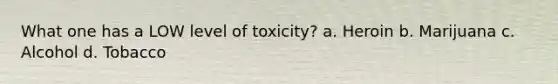 What one has a LOW level of toxicity? a. Heroin b. Marijuana c. Alcohol d. Tobacco