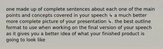 one made up of complete sentences about each one of the main points and concepts covered in your speech ↳ a much better more complete picture of your presentation ↳. the best outline format to use when working on the final version of your speech as it gives you a better idea of what your finished product is going to look like