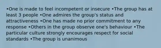 •One is made to feel incompetent or insecure •The group has at least 3 people •One admires the group's status and attractiveness •One has made no prior commitment to any response •Others in the group observe one's behaviour •The particular culture strongly encourages respect for social standards •The group is unanimous