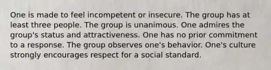 One is made to feel incompetent or insecure. The group has at least three people. The group is unanimous. One admires the group's status and attractiveness. One has no prior commitment to a response. The group observes one's behavior. One's culture strongly encourages respect for a social standard.