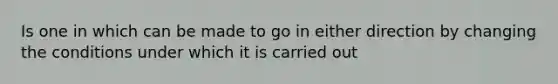 Is one in which can be made to go in either direction by changing the conditions under which it is carried out