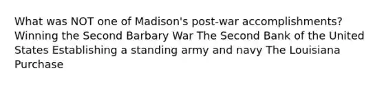 What was NOT one of Madison's post-war accomplishments? Winning the Second Barbary War The Second Bank of the United States Establishing a standing army and navy The Louisiana Purchase