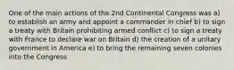 One of the main actions of the 2nd Continental Congress was a) to establish an army and appoint a commander in chief b) to sign a treaty with Britain prohibiting armed conflict c) to sign a treaty with France to declare war on Britain d) the creation of a unitary government in America e) to bring the remaining seven colonies into the Congress